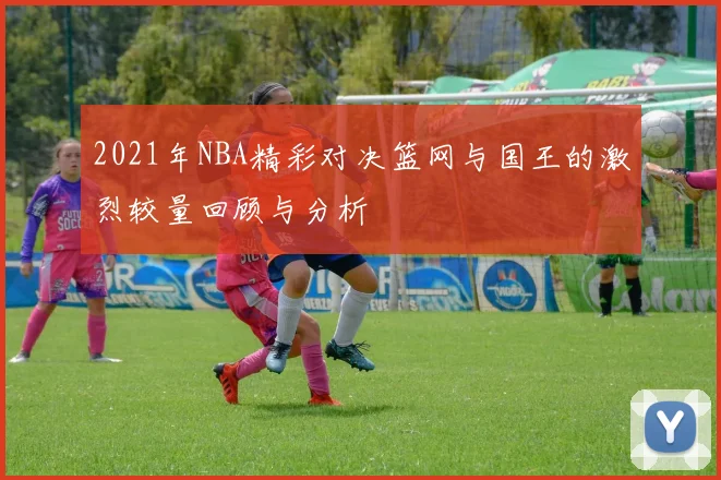 2021年NBA精彩对决篮网与国王的激烈较量回顾与分析