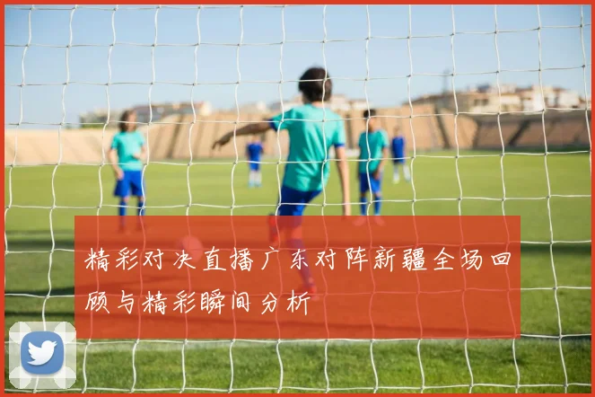 精彩对决直播广东对阵新疆全场回顾与精彩瞬间分析