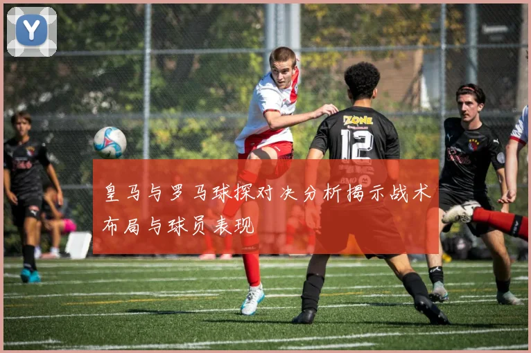 皇马与罗马球探对决分析揭示战术布局与球员表现