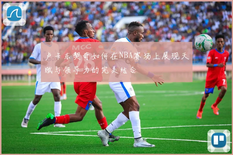 卢卡东契奇如何在NBA赛场上展现天赋与领导力的完美结合