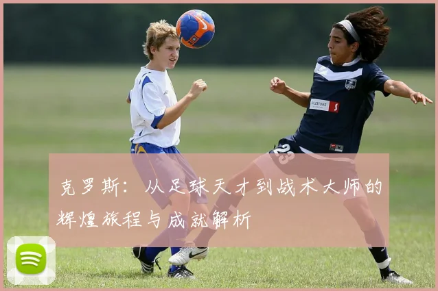 克罗斯：从足球天才到战术大师的辉煌旅程与成就解析