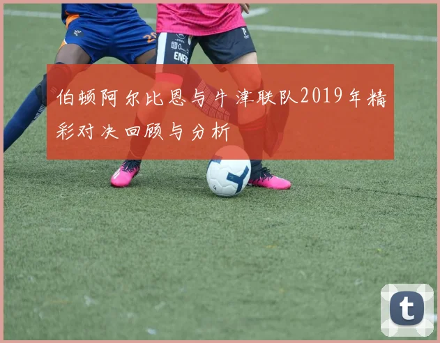 伯顿阿尔比恩与牛津联队2019年精彩对决回顾与分析