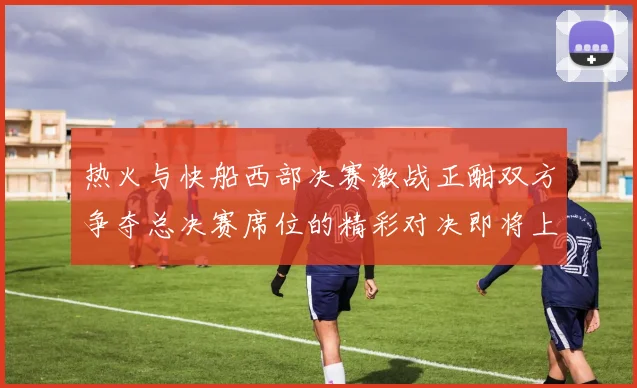 热火与快船西部决赛激战正酣双方争夺总决赛席位的精彩对决即将上演