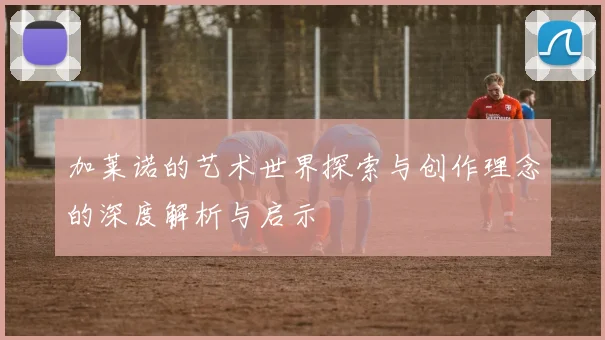 加莱诺的艺术世界探索与创作理念的深度解析与启示