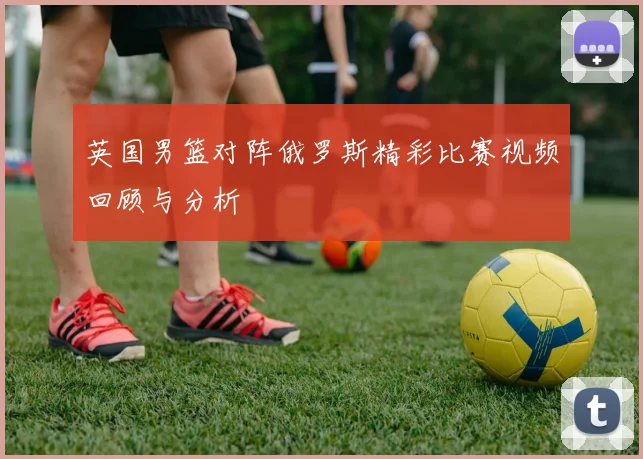 英国男篮对阵俄罗斯精彩比赛视频回顾与分析